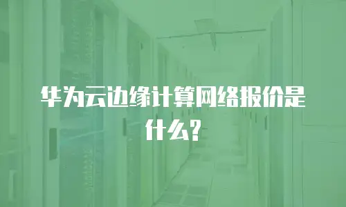 华为云边缘计算网络报价是什么?