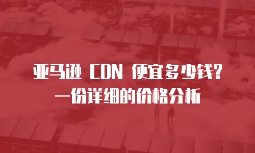 亚马逊 CDN 便宜多少钱？一份详细的价格分析