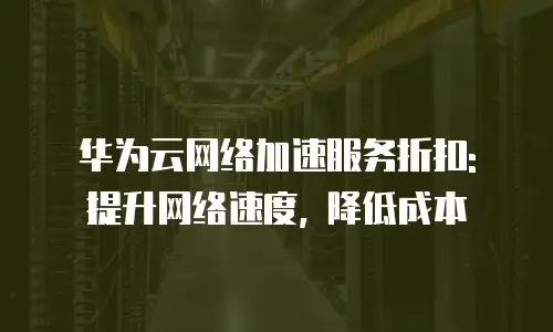 华为云网络加速服务折扣: 提升网络速度, 降低成本