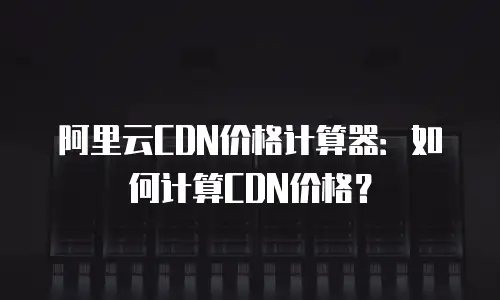 阿里云CDN价格计算器：如何计算CDN价格？