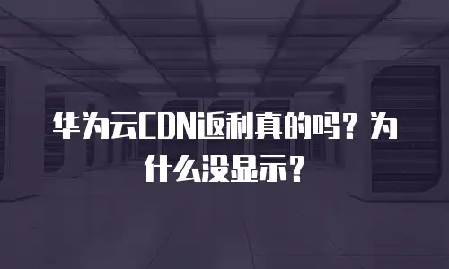 华为云CDN返利真的吗？为什么没显示？
