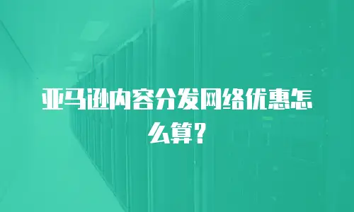 亚马逊内容分发网络优惠怎么算？