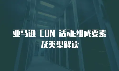 亚马逊 CDN 活动:组成要素及类型解读