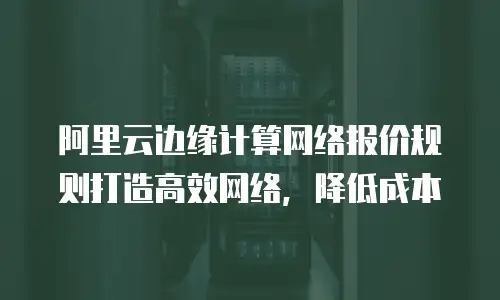 阿里云边缘计算网络报价规则打造高效网络，降低成本