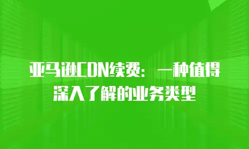 亚马逊CDN续费：一种值得深入了解的业务类型