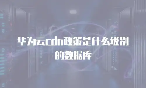 华为云cdn政策是什么级别的数据库