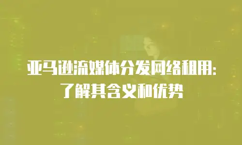 亚马逊流媒体分发网络租用：了解其含义和优势