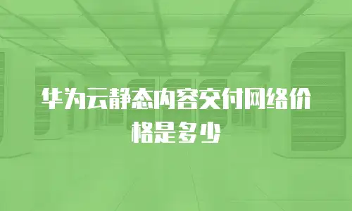 华为云静态内容交付网络价格是多少