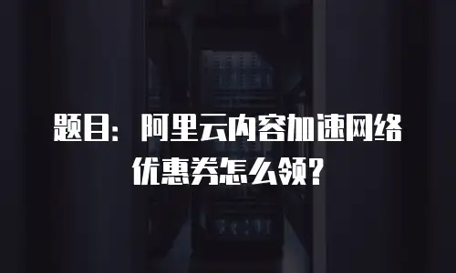 题目：阿里云内容加速网络优惠券怎么领？