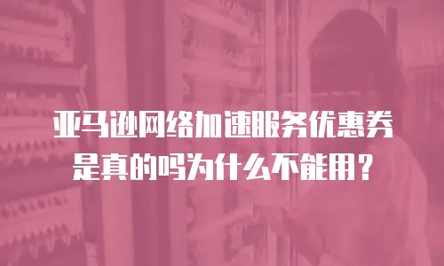 亚马逊网络加速服务优惠券是真的吗为什么不能用？