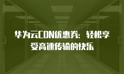 华为云CDN优惠券：轻松享受高速传输的快乐