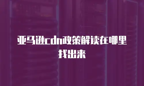 亚马逊cdn政策解读在哪里找出来