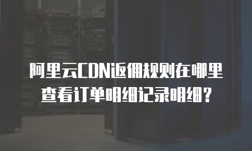 阿里云CDN返佣规则在哪里查看订单明细记录明细？