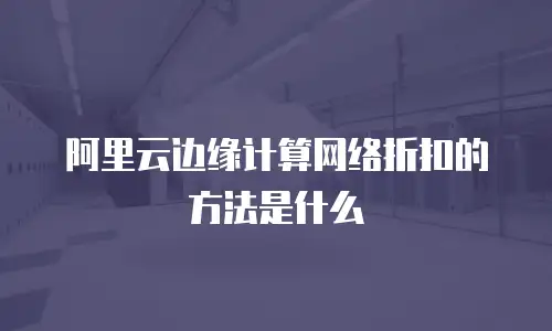 阿里云边缘计算网络折扣的方法是什么