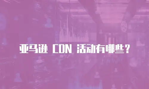 亚马逊 CDN 活动有哪些？