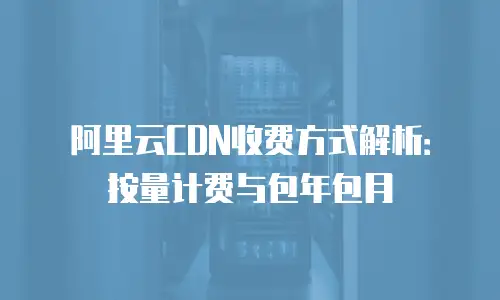 阿里云CDN收费方式解析：按量计费与包年包月