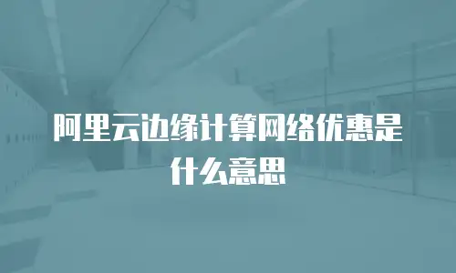 阿里云边缘计算网络优惠是什么意思