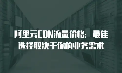 阿里云CDN流量价格：最佳选择取决于你的业务需求