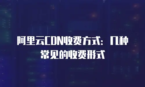 阿里云CDN收费方式：几种常见的收费形式