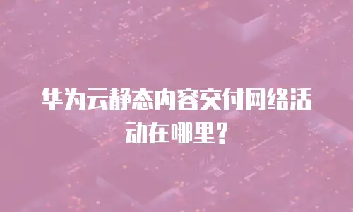 华为云静态内容交付网络活动在哪里?