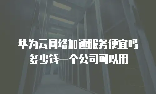 华为云网络加速服务便宜吗多少钱一个公司可以用