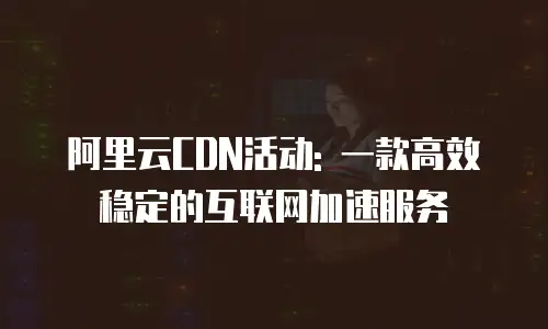 阿里云CDN活动: 一款高效稳定的互联网加速服务