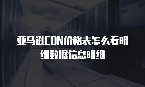 亚马逊CDN价格表怎么看明细数据信息明细