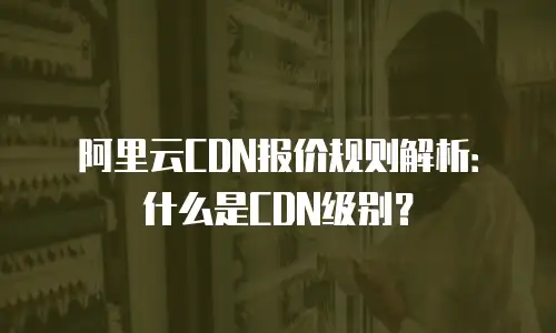 阿里云CDN报价规则解析：什么是CDN级别？