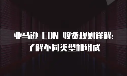 亚马逊 CDN 收费规则详解：了解不同类型和组成