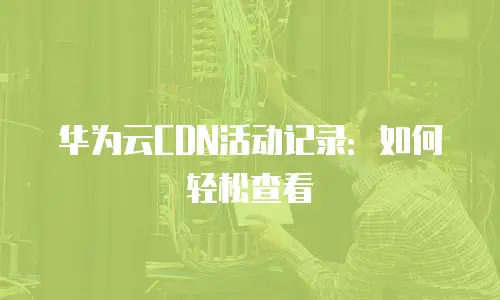 华为云CDN活动记录：如何轻松查看