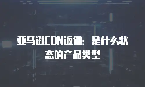 亚马逊CDN返佣：是什么状态的产品类型