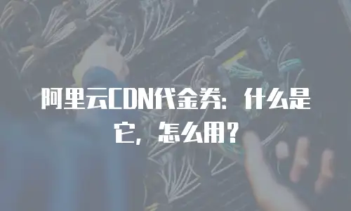 阿里云CDN代金券：什么是它，怎么用？
