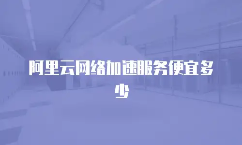 阿里云网络加速服务便宜多少