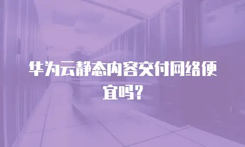 华为云静态内容交付网络便宜吗？