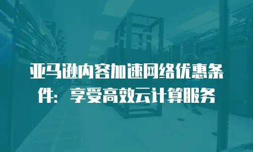 亚马逊内容加速网络优惠条件：享受高效云计算服务