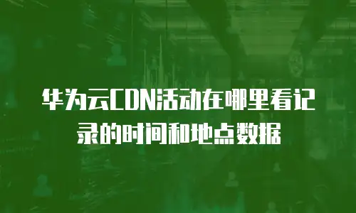 华为云CDN活动在哪里看记录的时间和地点数据