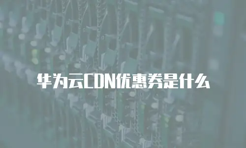 华为云CDN优惠券是什么