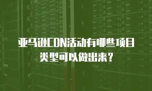 亚马逊CDN活动有哪些项目类型可以做出来？
