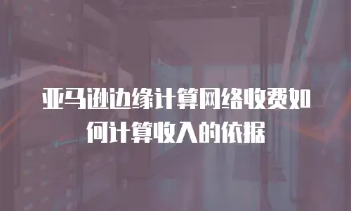 亚马逊边缘计算网络收费如何计算收入的依据