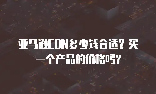 亚马逊CDN多少钱合适？买一个产品的价格吗？