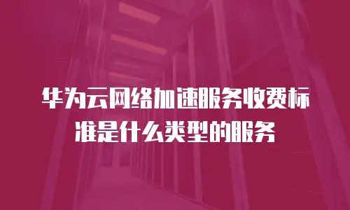 华为云网络加速服务收费标准是什么类型的服务