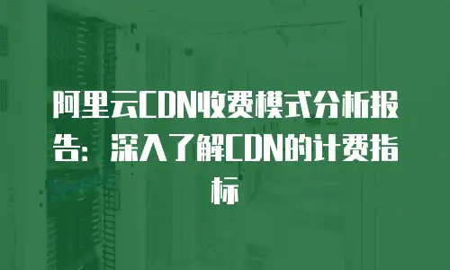 阿里云CDN收费模式分析报告：深入了解CDN的计费指标