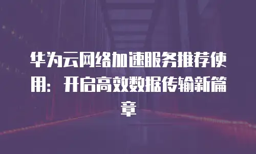 华为云网络加速服务推荐使用：开启高效数据传输新篇章
