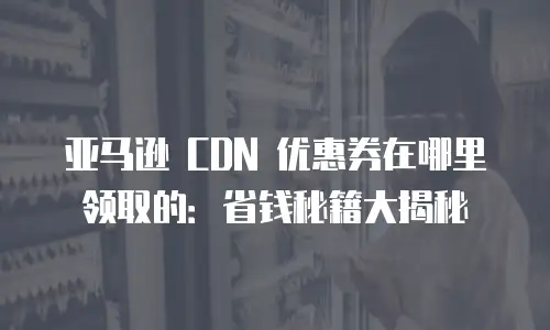 亚马逊 CDN 优惠券在哪里领取的：省钱秘籍大揭秘