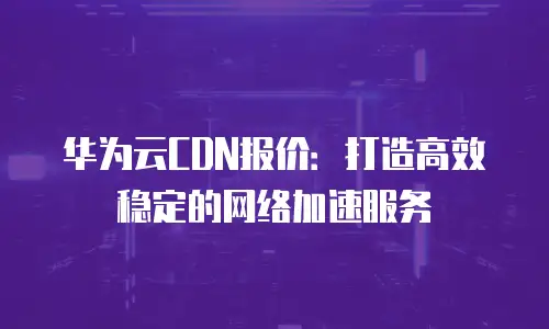 华为云CDN报价：打造高效稳定的网络加速服务