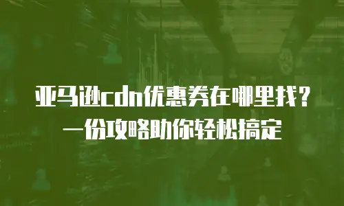 亚马逊cdn优惠券在哪里找？一份攻略助你轻松搞定