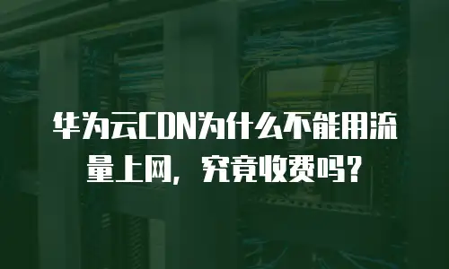 华为云CDN为什么不能用流量上网，究竟收费吗？