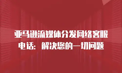 亚马逊流媒体分发网络客服电话：解决您的一切问题