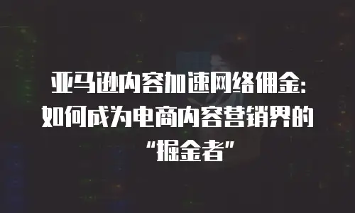 亚马逊内容加速网络佣金：如何成为电商内容营销界的&ldquo;掘金者&rdquo;