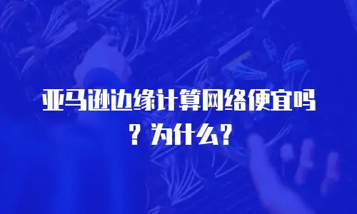 亚马逊边缘计算网络便宜吗？为什么？